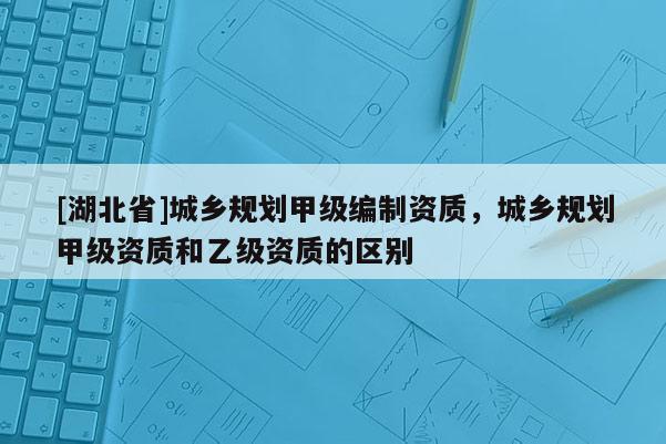 [湖北省]城鄉(xiāng)規(guī)劃甲級編制資質(zhì)，城鄉(xiāng)規(guī)劃甲級資質(zhì)和乙級資質(zhì)的區(qū)別