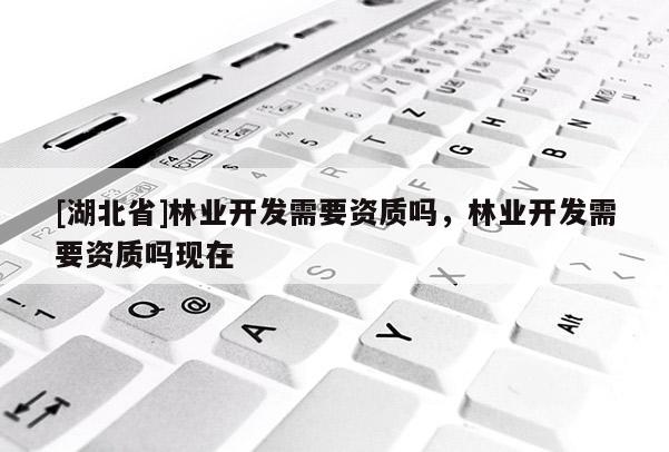 [湖北省]林業(yè)開發(fā)需要資質嗎，林業(yè)開發(fā)需要資質嗎現(xiàn)在