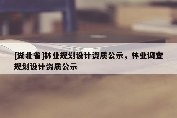 [湖北省]林業(yè)規(guī)劃設(shè)計資質(zhì)公示，林業(yè)調(diào)查規(guī)劃設(shè)計資質(zhì)公示