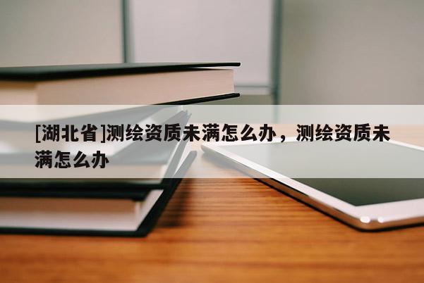 [湖北省]測(cè)繪資質(zhì)未滿怎么辦，測(cè)繪資質(zhì)未滿怎么辦