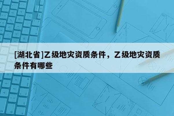 [湖北省]乙級(jí)地災(zāi)資質(zhì)條件，乙級(jí)地災(zāi)資質(zhì)條件有哪些