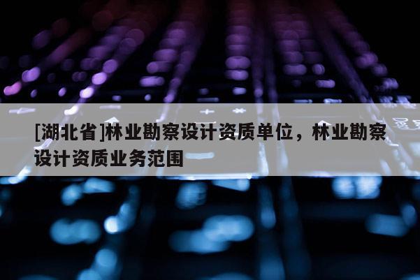 [湖北省]林業(yè)勘察設(shè)計(jì)資質(zhì)單位，林業(yè)勘察設(shè)計(jì)資質(zhì)業(yè)務(wù)范圍