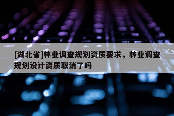 [湖北省]林業(yè)調(diào)查規(guī)劃資質(zhì)要求，林業(yè)調(diào)查規(guī)劃設(shè)計資質(zhì)取消了嗎