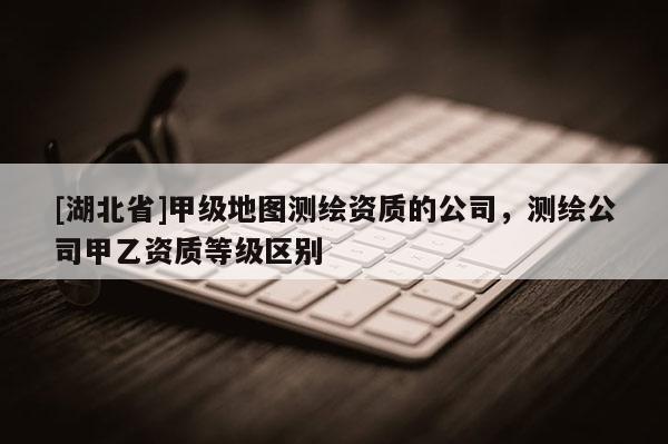 [湖北省]甲級地圖測繪資質(zhì)的公司，測繪公司甲乙資質(zhì)等級區(qū)別