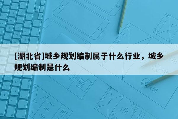 [湖北省]城鄉(xiāng)規(guī)劃編制屬于什么行業(yè)，城鄉(xiāng)規(guī)劃編制是什么