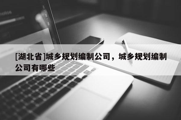 [湖北省]城鄉(xiāng)規(guī)劃編制公司，城鄉(xiāng)規(guī)劃編制公司有哪些