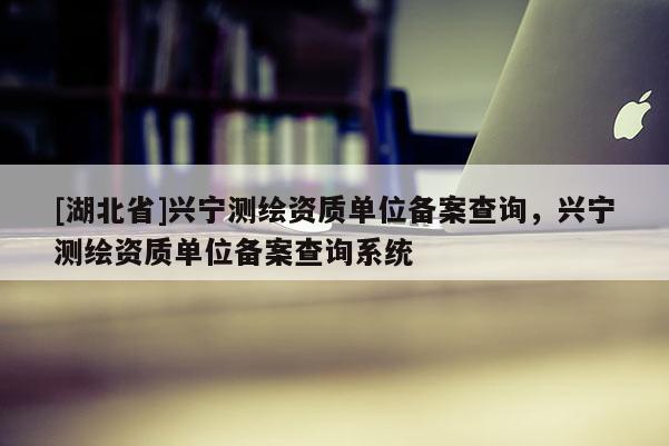 [湖北省]興寧測繪資質(zhì)單位備案查詢，興寧測繪資質(zhì)單位備案查詢系統(tǒng)