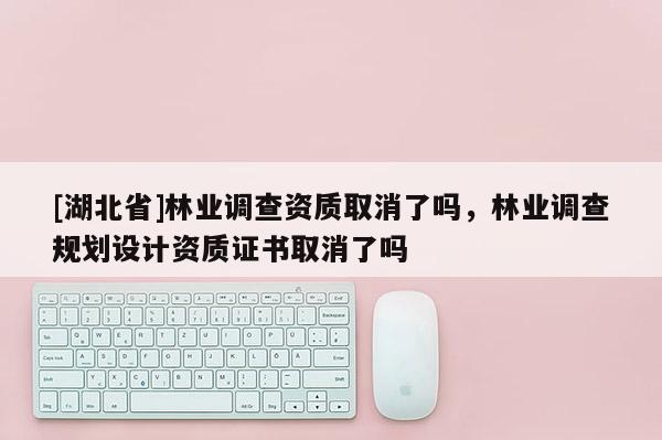 [湖北省]林業(yè)調(diào)查資質(zhì)取消了嗎，林業(yè)調(diào)查規(guī)劃設(shè)計(jì)資質(zhì)證書(shū)取消了嗎