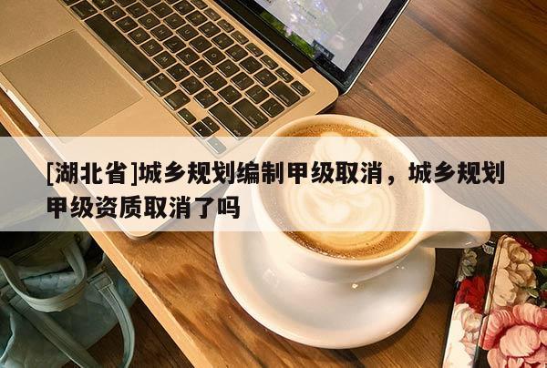[湖北省]城鄉(xiāng)規(guī)劃編制甲級(jí)取消，城鄉(xiāng)規(guī)劃甲級(jí)資質(zhì)取消了嗎
