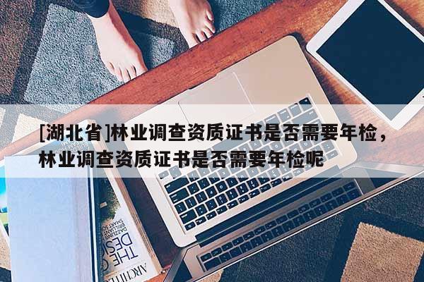 [湖北省]林業(yè)調(diào)查資質(zhì)證書是否需要年檢，林業(yè)調(diào)查資質(zhì)證書是否需要年檢呢