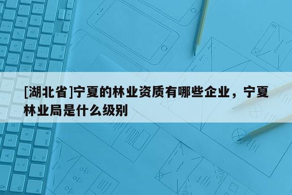 [湖北省]寧夏的林業(yè)資質(zhì)有哪些企業(yè)，寧夏林業(yè)局是什么級別