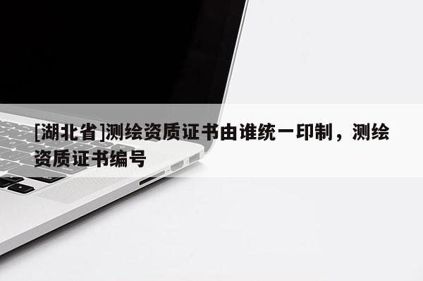 [湖北省]測(cè)繪資質(zhì)證書(shū)由誰(shuí)統(tǒng)一印制，測(cè)繪資質(zhì)證書(shū)編號(hào)