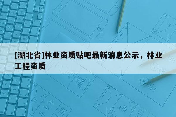 [湖北省]林業(yè)資質(zhì)貼吧最新消息公示，林業(yè)工程資質(zhì)