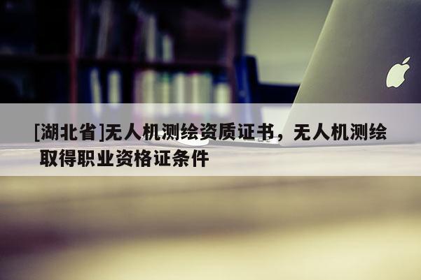 [湖北省]無(wú)人機(jī)測(cè)繪資質(zhì)證書，無(wú)人機(jī)測(cè)繪 取得職業(yè)資格證條件