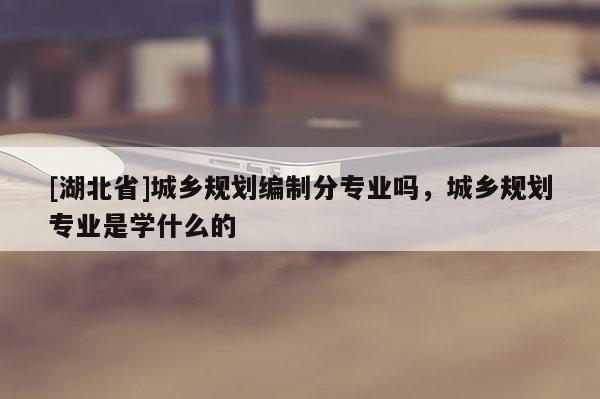 [湖北省]城鄉(xiāng)規(guī)劃編制分專業(yè)嗎，城鄉(xiāng)規(guī)劃專業(yè)是學(xué)什么的