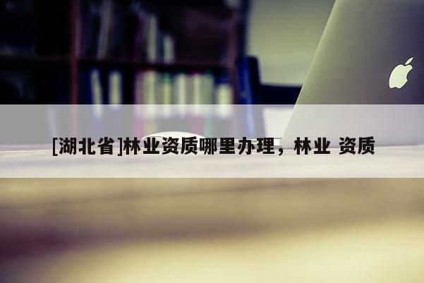 [湖北省]林業(yè)資質(zhì)哪里辦理，林業(yè) 資質(zhì)