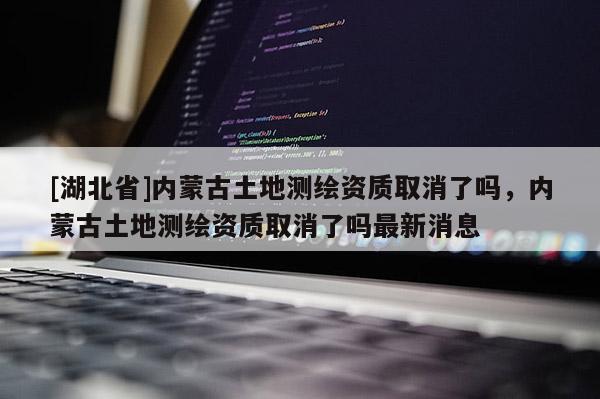 [湖北省]內(nèi)蒙古土地測繪資質(zhì)取消了嗎，內(nèi)蒙古土地測繪資質(zhì)取消了嗎最新消息