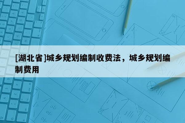 [湖北省]城鄉(xiāng)規(guī)劃編制收費(fèi)法，城鄉(xiāng)規(guī)劃編制費(fèi)用