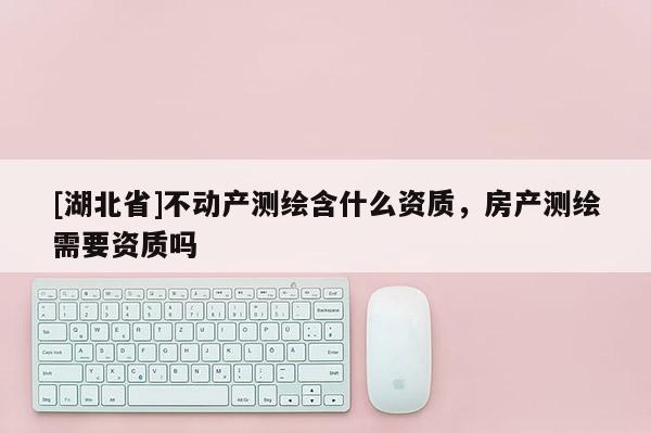 [湖北省]不動產(chǎn)測繪含什么資質(zhì)，房產(chǎn)測繪需要資質(zhì)嗎