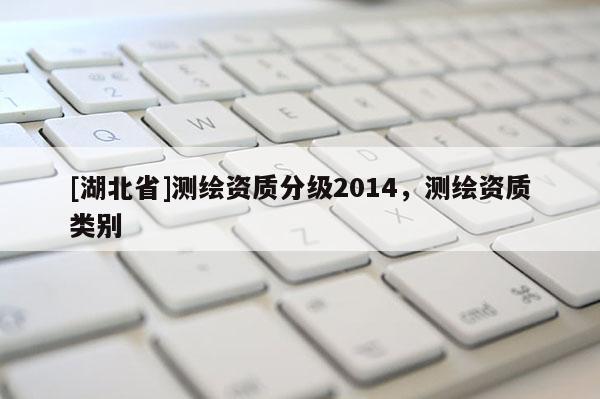 [湖北省]測(cè)繪資質(zhì)分級(jí)2014，測(cè)繪資質(zhì)類別