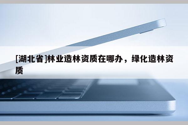 [湖北省]林業(yè)造林資質(zhì)在哪辦，綠化造林資質(zhì)