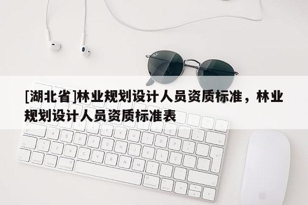 [湖北省]林業(yè)規(guī)劃設(shè)計(jì)人員資質(zhì)標(biāo)準(zhǔn)，林業(yè)規(guī)劃設(shè)計(jì)人員資質(zhì)標(biāo)準(zhǔn)表