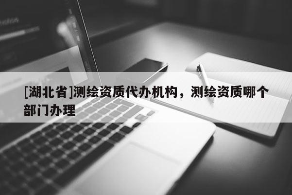 [湖北省]測繪資質(zhì)代辦機構，測繪資質(zhì)哪個部門辦理