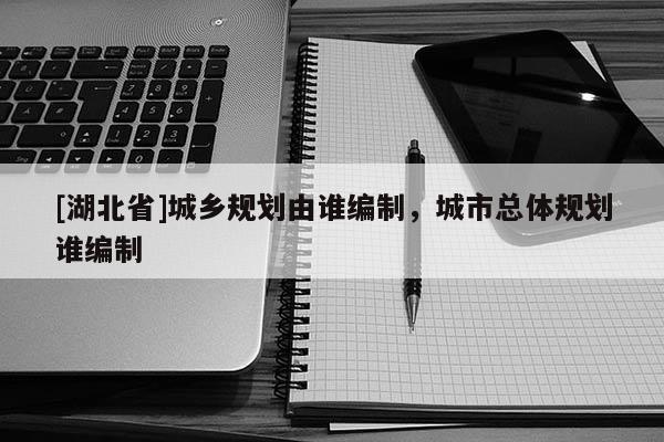 [湖北省]城鄉(xiāng)規(guī)劃由誰編制，城市總體規(guī)劃誰編制