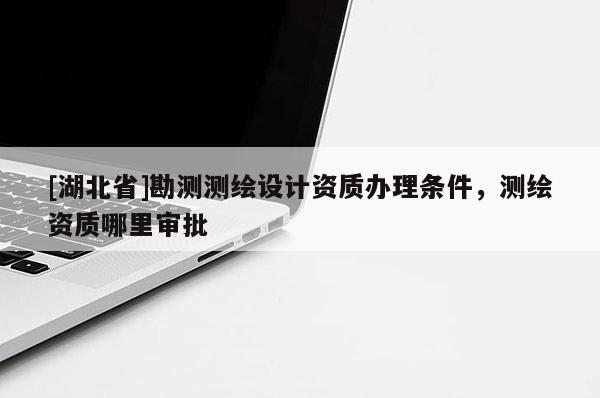 [湖北省]勘測測繪設計資質(zhì)辦理條件，測繪資質(zhì)哪里審批