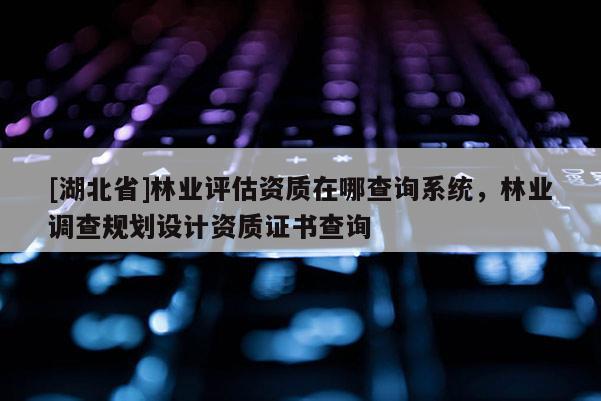 [湖北省]林業(yè)評估資質(zhì)在哪查詢系統(tǒng)，林業(yè)調(diào)查規(guī)劃設(shè)計資質(zhì)證書查詢