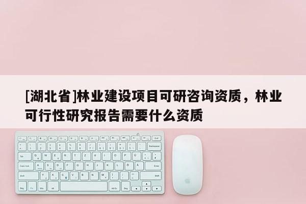 [湖北省]林業(yè)建設(shè)項(xiàng)目可研咨詢資質(zhì)，林業(yè)可行性研究報(bào)告需要什么資質(zhì)