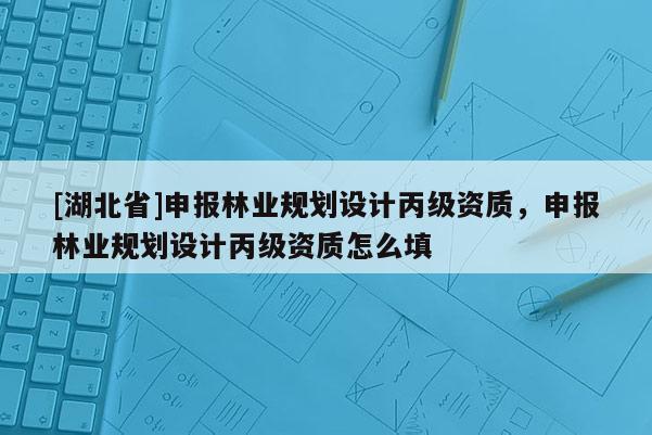 [湖北省]申報林業(yè)規(guī)劃設(shè)計丙級資質(zhì)，申報林業(yè)規(guī)劃設(shè)計丙級資質(zhì)怎么填