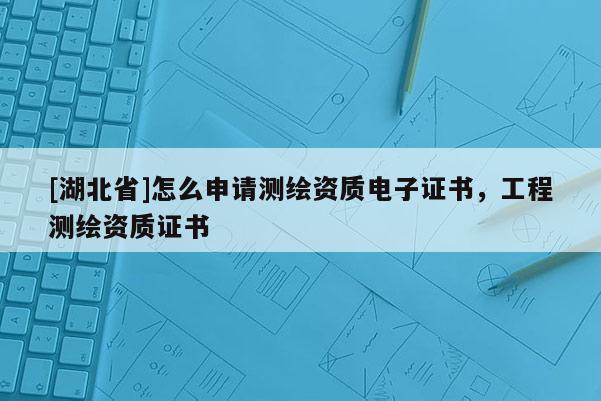 [湖北省]怎么申請(qǐng)測(cè)繪資質(zhì)電子證書(shū)，工程測(cè)繪資質(zhì)證書(shū)