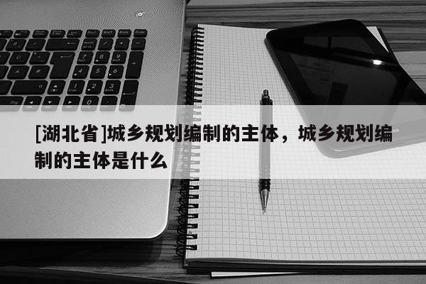 [湖北省]城鄉(xiāng)規(guī)劃編制的主體，城鄉(xiāng)規(guī)劃編制的主體是什么