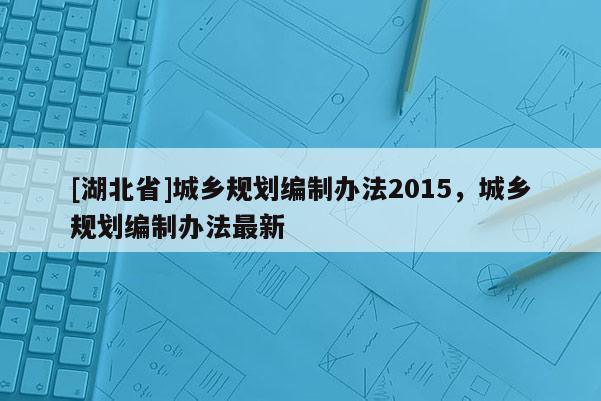 [湖北省]城鄉(xiāng)規(guī)劃編制辦法2015，城鄉(xiāng)規(guī)劃編制辦法最新