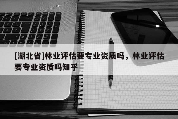 [湖北省]林業(yè)評估要專業(yè)資質(zhì)嗎，林業(yè)評估要專業(yè)資質(zhì)嗎知乎