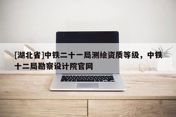 [湖北省]中鐵二十一局測繪資質(zhì)等級，中鐵十二局勘察設(shè)計院官網(wǎng)