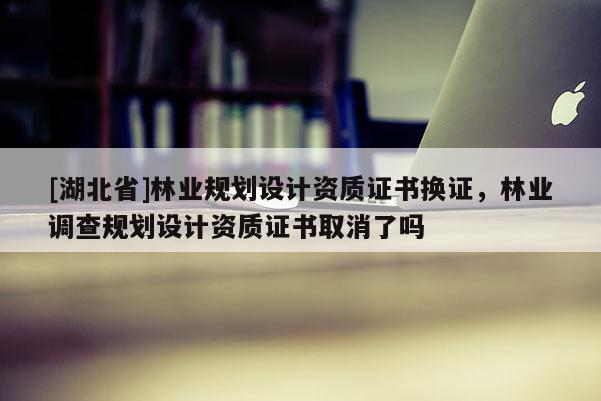 [湖北省]林業(yè)規(guī)劃設(shè)計(jì)資質(zhì)證書換證，林業(yè)調(diào)查規(guī)劃設(shè)計(jì)資質(zhì)證書取消了嗎