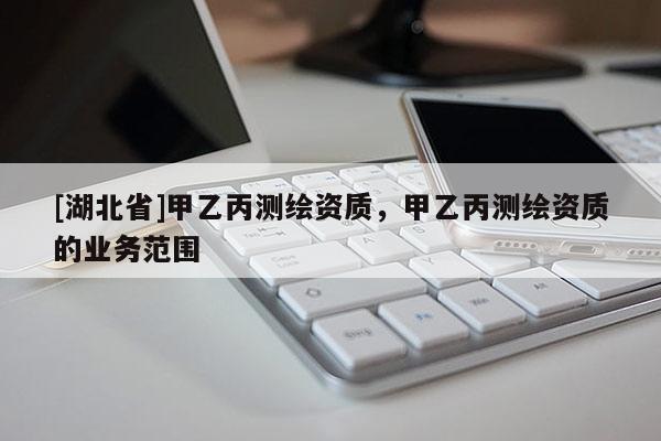 [湖北省]甲乙丙測(cè)繪資質(zhì)，甲乙丙測(cè)繪資質(zhì)的業(yè)務(wù)范圍