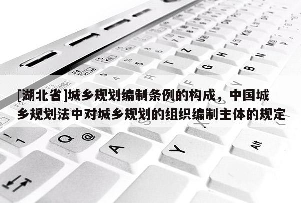 [湖北省]城鄉(xiāng)規(guī)劃編制條例的構(gòu)成，中國(guó)城鄉(xiāng)規(guī)劃法中對(duì)城鄉(xiāng)規(guī)劃的組織編制主體的規(guī)定