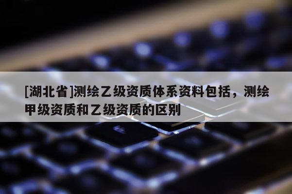 [湖北省]測繪乙級資質(zhì)體系資料包括，測繪甲級資質(zhì)和乙級資質(zhì)的區(qū)別
