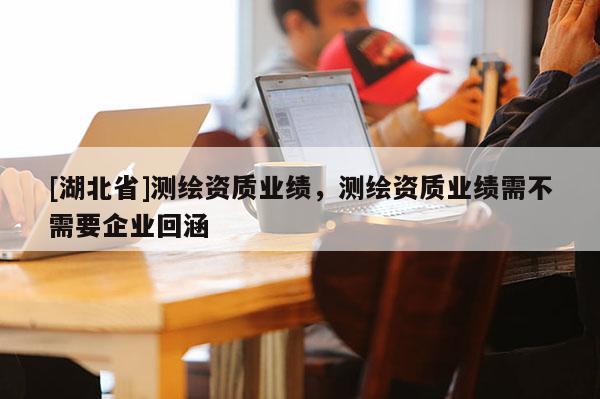 [湖北省]測(cè)繪資質(zhì)業(yè)績(jī)，測(cè)繪資質(zhì)業(yè)績(jī)需不需要企業(yè)回涵