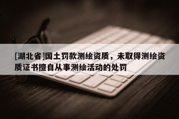 [湖北省]國土罰款測繪資質(zhì)，未取得測繪資質(zhì)證書擅自從事測繪活動(dòng)的處罰