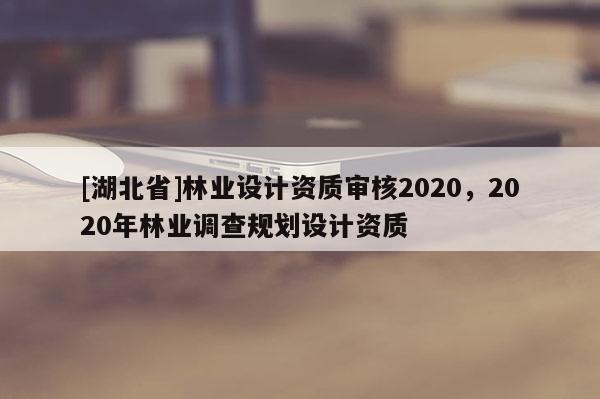 [湖北省]林業(yè)設(shè)計資質(zhì)審核2020，2020年林業(yè)調(diào)查規(guī)劃設(shè)計資質(zhì)