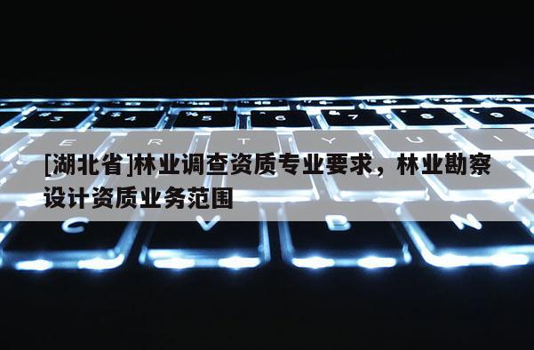 [湖北省]林業(yè)調(diào)查資質(zhì)專業(yè)要求，林業(yè)勘察設(shè)計資質(zhì)業(yè)務(wù)范圍