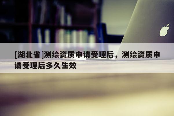 [湖北省]測(cè)繪資質(zhì)申請(qǐng)受理后，測(cè)繪資質(zhì)申請(qǐng)受理后多久生效