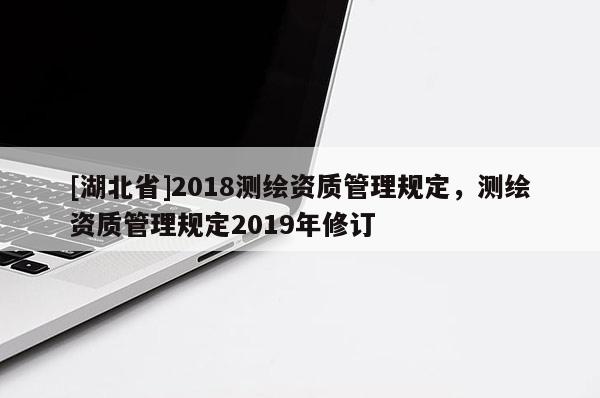 [湖北省]2018測繪資質(zhì)管理規(guī)定，測繪資質(zhì)管理規(guī)定2019年修訂