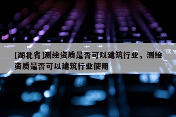 [湖北省]測(cè)繪資質(zhì)是否可以建筑行業(yè)，測(cè)繪資質(zhì)是否可以建筑行業(yè)使用