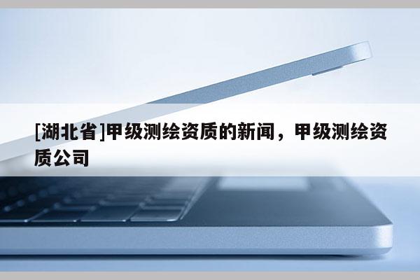 [湖北省]甲級(jí)測(cè)繪資質(zhì)的新聞，甲級(jí)測(cè)繪資質(zhì)公司