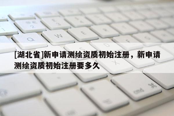 [湖北省]新申請(qǐng)測(cè)繪資質(zhì)初始注冊(cè)，新申請(qǐng)測(cè)繪資質(zhì)初始注冊(cè)要多久